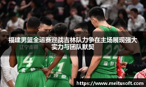 福建男篮全运赛迎战吉林队力争在主场展现强大实力与团队默契